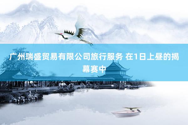 广州瑞盛贸易有限公司旅行服务 　　在1日上昼的揭幕赛中