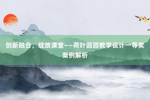 创新融合，绽放课堂——荷叶圆圆教学设计一等奖案例解析